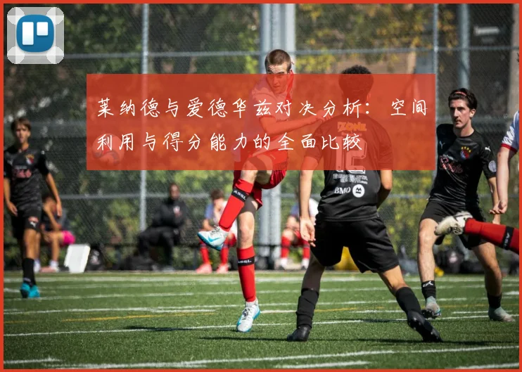 莱纳德与爱德华兹对决分析：空间利用与得分能力的全面比较