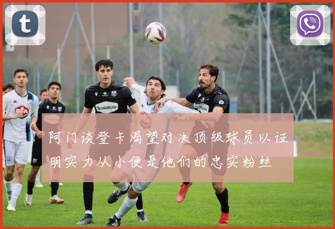 阿门谈登卡渴望对决顶级球员以证明实力从小便是他们的忠实粉丝
