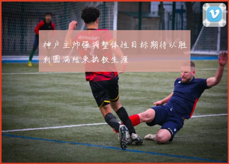 神户主帅强调整体性目标期待以胜利圆满结束执教生涯
