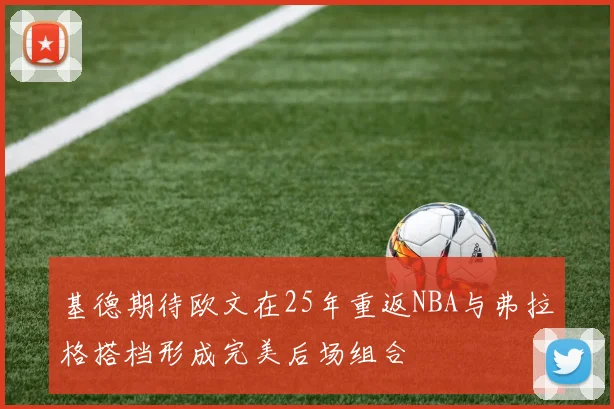 基德期待欧文在25年重返NBA与弗拉格搭档形成完美后场组合