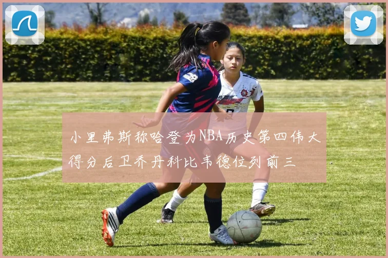 小里弗斯称哈登为NBA历史第四伟大得分后卫乔丹科比韦德位列前三