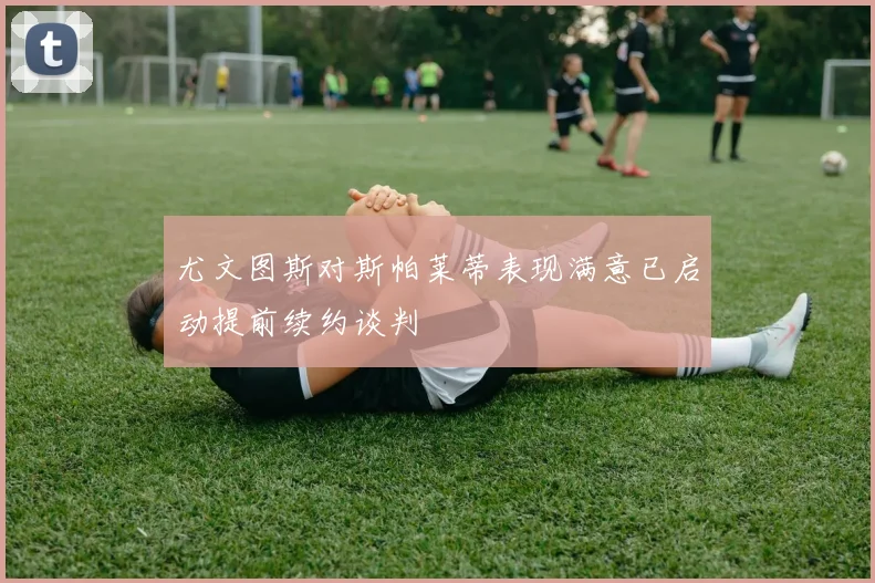 尤文图斯对斯帕莱蒂表现满意已启动提前续约谈判