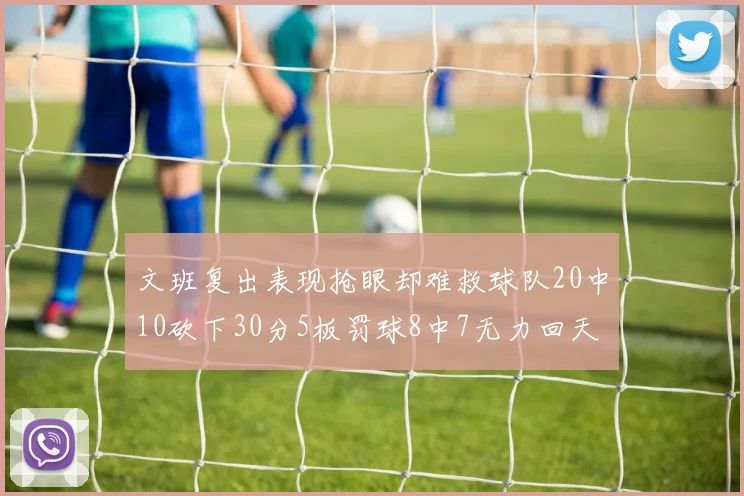 文班复出表现抢眼却难救球队20中10砍下30分5板罚球8中7无力回天