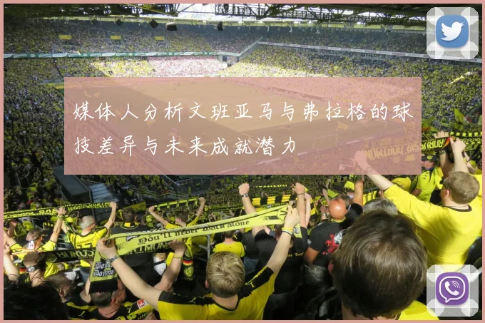 媒体人分析文班亚马与弗拉格的球技差异与未来成就潜力