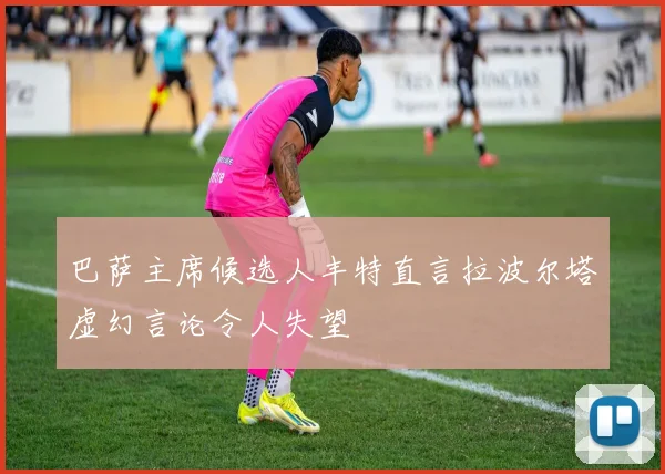 巴萨主席候选人丰特直言拉波尔塔虚幻言论令人失望