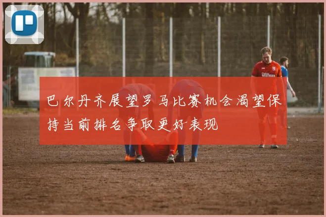 巴尔丹齐展望罗马比赛机会渴望保持当前排名争取更好表现
