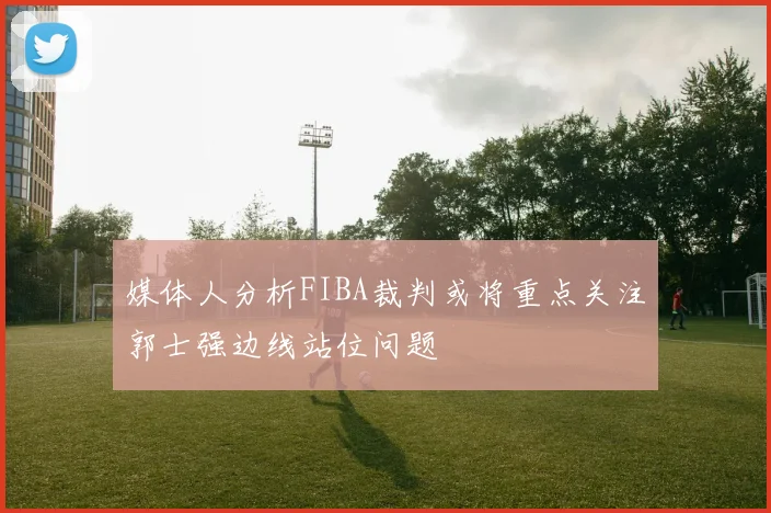 媒体人分析FIBA裁判或将重点关注郭士强边线站位问题