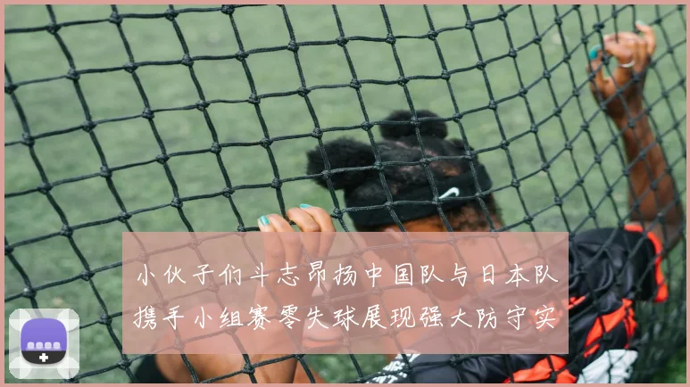 小伙子们斗志昂扬中国队与日本队携手小组赛零失球展现强大防守实力