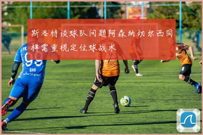 斯洛特谈球队问题阿森纳切尔西同样需重视定位球战术