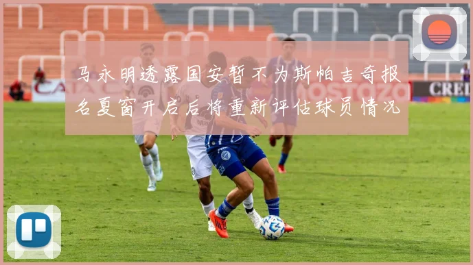 马永明透露国安暂不为斯帕吉奇报名夏窗开启后将重新评估球员情况