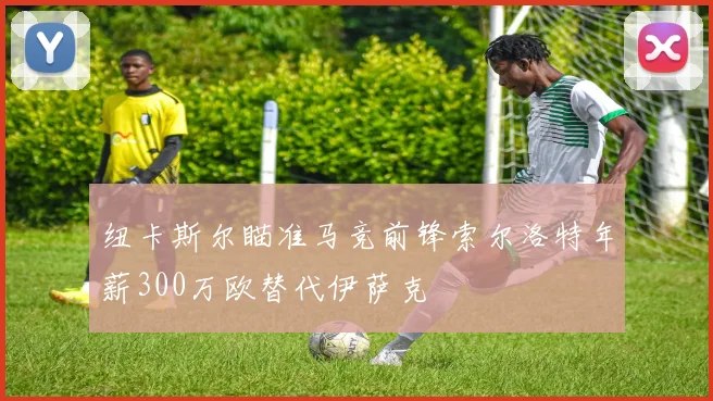纽卡斯尔瞄准马竞前锋索尔洛特年薪300万欧替代伊萨克