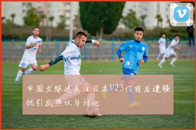 中国女球迷关注日本U23门将后遭骚扰引发热议与讨论