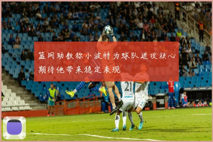 篮网助教称小波特为球队进攻核心期待他带来稳定表现